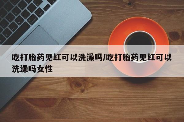 米非米索官方旗舰店吃打胎药见红可以洗澡吗/吃打胎药见红可以洗澡吗女性
