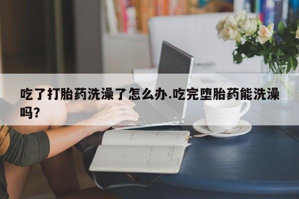 米非米索官方旗舰店吃了打胎药洗澡了怎么办.吃完堕胎药能洗澡吗？