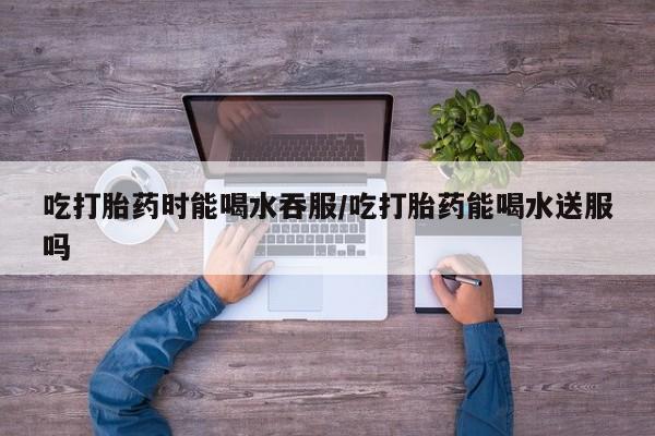 米非米索官方旗舰店吃打胎药时能喝水吞服/吃打胎药能喝水送服吗