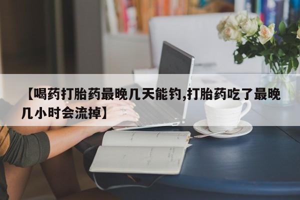 米非米索官方旗舰店【喝药打胎药最晚几天能钓,打胎药吃了最晚几小时会流掉】