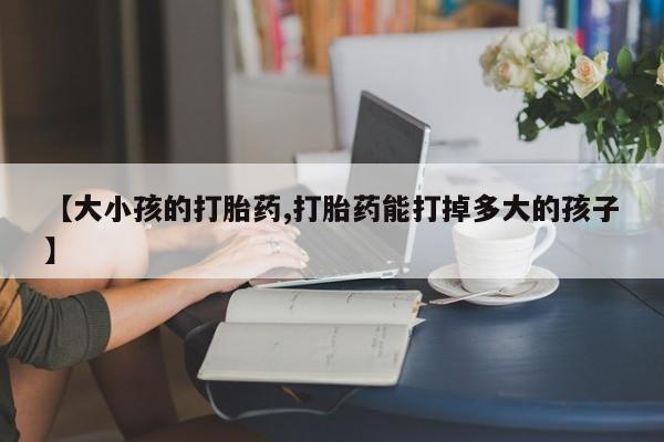 米非米索官方旗舰店【大小孩的打胎药,打胎药能打掉多大的孩子】