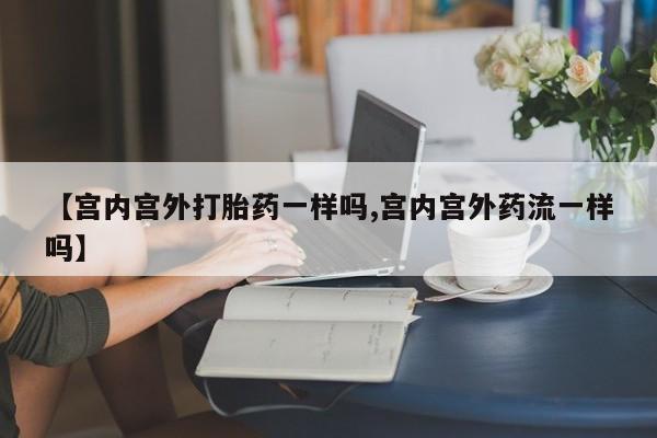 米非米索官方旗舰店【宫内宫外打胎药一样吗,宫内宫外药流一样吗】