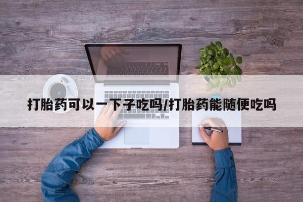米非米索官方旗舰店打胎药可以一下子吃吗/打胎药能随便吃吗