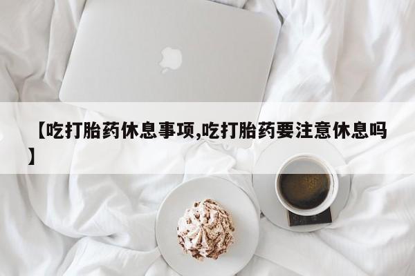 米非米索官方旗舰店【吃打胎药休息事项,吃打胎药要注意休息吗】