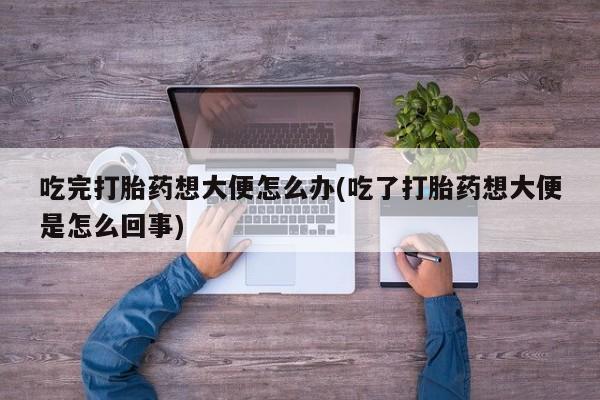 米非米索官方旗舰店吃完打胎药想大便怎么办(吃了打胎药想大便是怎么回事)