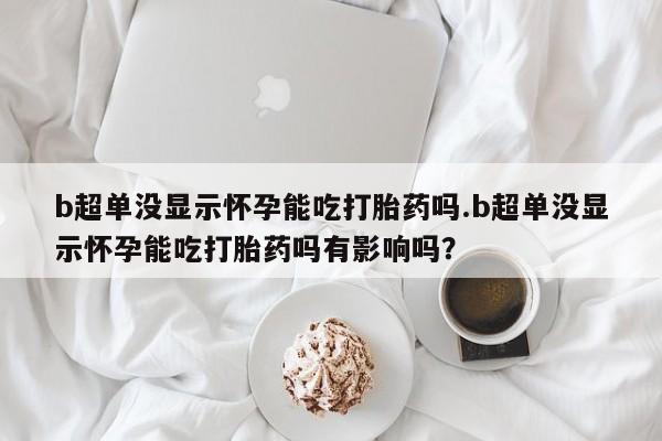 米非米索官方旗舰店b超单没显示怀孕能吃打胎药吗.b超单没显示怀孕能吃打胎药吗有影响吗？