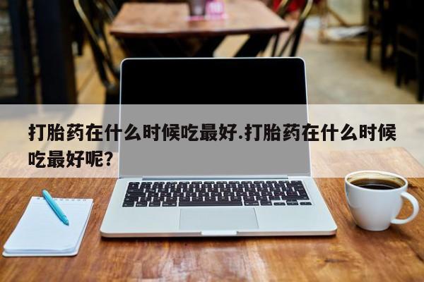 米非米索官方旗舰店打胎药在什么时候吃最好.打胎药在什么时候吃最好呢？