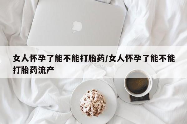 米非米索官方旗舰店女人怀孕了能不能打胎药/女人怀孕了能不能打胎药流产