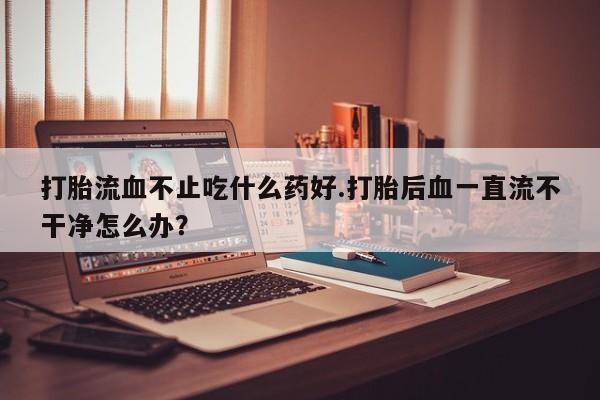 米非米索官方旗舰店打胎流血不止吃什么药好.打胎后血一直流不干净怎么办？