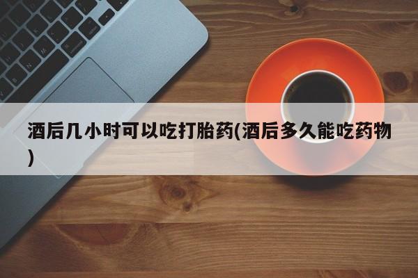 米非米索官方旗舰店酒后几小时可以吃打胎药(酒后多久能吃药物)