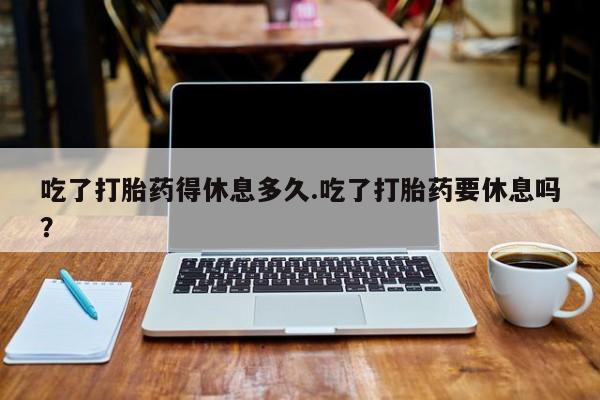 米非米索官方旗舰店吃了打胎药得休息多久.吃了打胎药要休息吗？