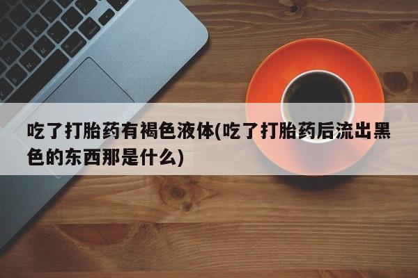 米非米索官方旗舰店吃了打胎药有褐色液体(吃了打胎药后流出黑色的东西那是什么)