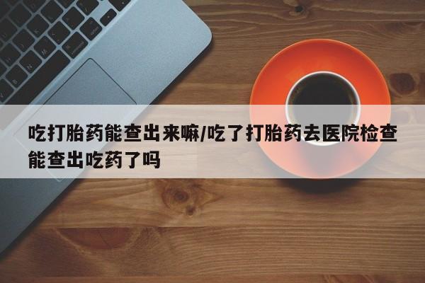 米非米索官方旗舰店吃打胎药能查出来嘛/吃了打胎药去医院检查能查出吃药了吗