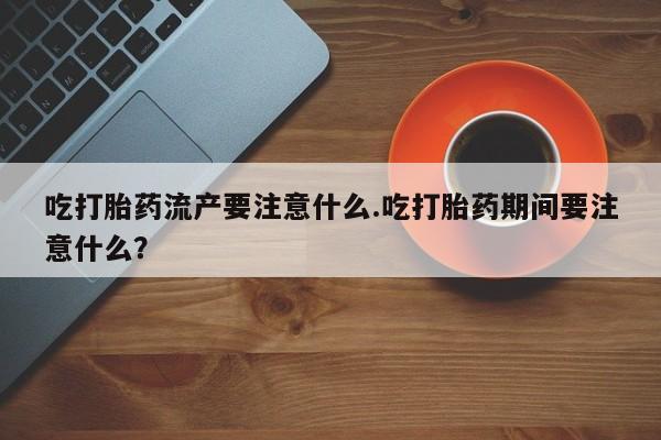 米非米索官方旗舰店吃打胎药流产要注意什么.吃打胎药期间要注意什么？