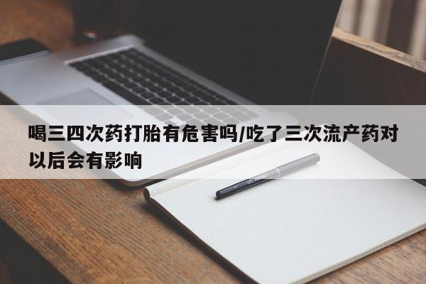 米非米索官方旗舰店喝三四次药打胎有危害吗/吃了三次流产药对以后会有影响