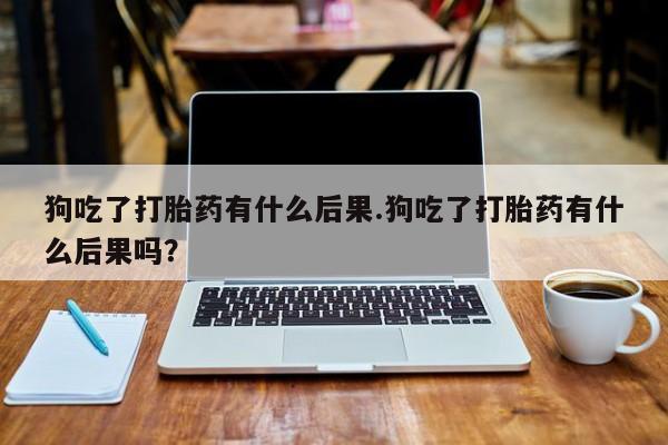 米非米索官方旗舰店狗吃了打胎药有什么后果.狗吃了打胎药有什么后果吗？