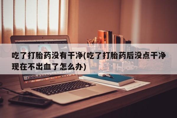 米非米索官方旗舰店吃了打胎药没有干净(吃了打胎药后没点干净现在不出血了怎么办)
