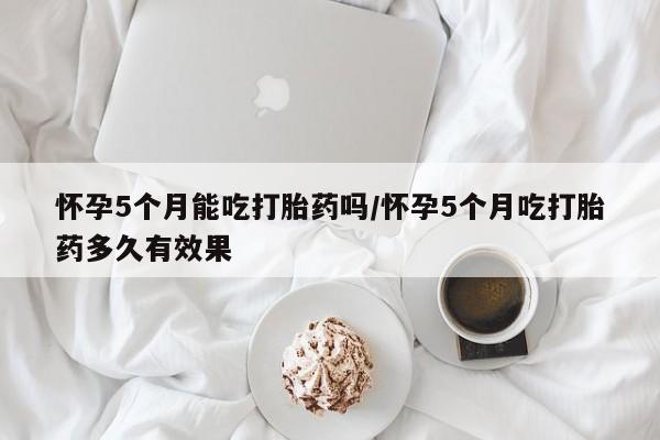 米非米索官方旗舰店怀孕5个月能吃打胎药吗/怀孕5个月吃打胎药多久有效果