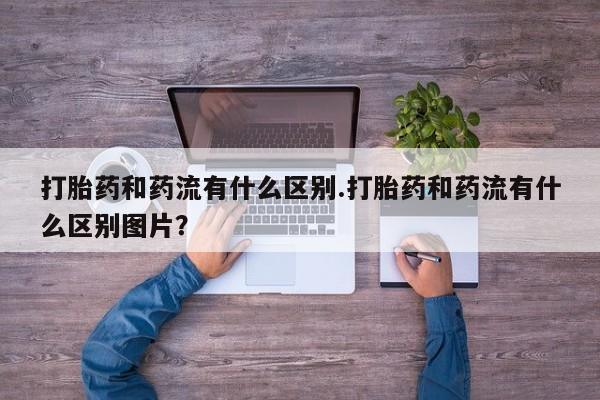 米非米索官方旗舰店打胎药和药流有什么区别.打胎药和药流有什么区别图片？