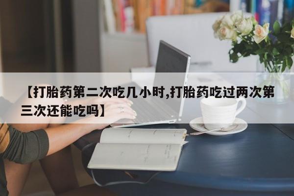 米非米索官方旗舰店【打胎药第二次吃几小时,打胎药吃过两次第三次还能吃吗】