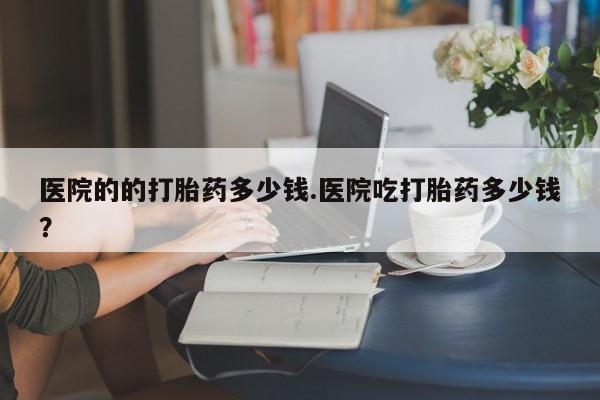 米非米索官方旗舰店医院的的打胎药多少钱.医院吃打胎药多少钱？
