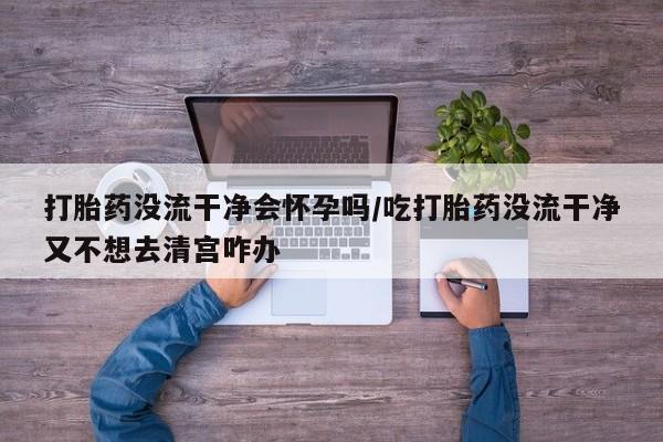 米非米索官方旗舰店打胎药没流干净会怀孕吗/吃打胎药没流干净又不想去清宫咋办