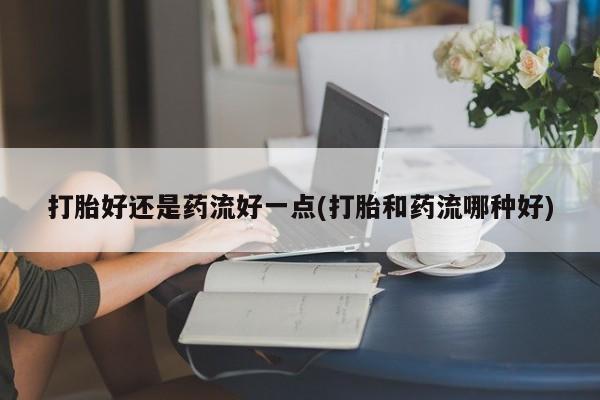 米非米索官方旗舰店打胎好还是药流好一点(打胎和药流哪种好)