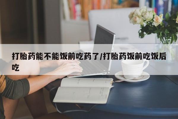 米非米索官方旗舰店打胎药能不能饭前吃药了/打胎药饭前吃饭后吃