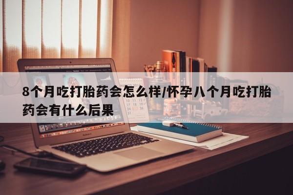 米非米索官方旗舰店8个月吃打胎药会怎么样/怀孕八个月吃打胎药会有什么后果