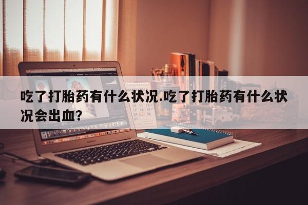 米非米索官方旗舰店吃了打胎药有什么状况.吃了打胎药有什么状况会出血？