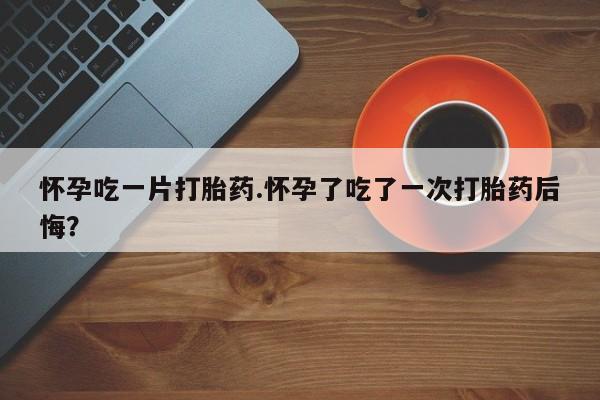 米非米索官方旗舰店怀孕吃一片打胎药.怀孕了吃了一次打胎药后悔？
