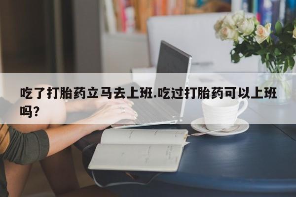 米非米索官方旗舰店吃了打胎药立马去上班.吃过打胎药可以上班吗？