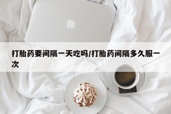 米非米索官方旗舰店打胎药要间隔一天吃吗/打胎药间隔多久服一次