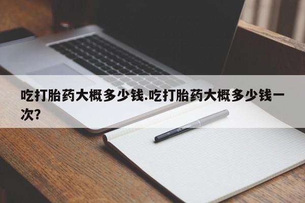 米非米索官方旗舰店吃打胎药大概多少钱.吃打胎药大概多少钱一次？