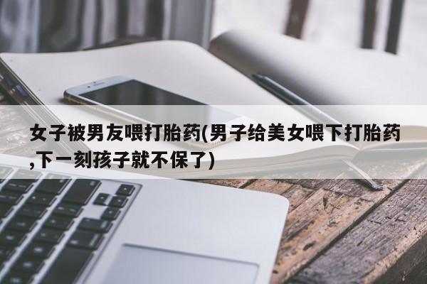 米非米索官方旗舰店女子被男友喂打胎药(男子给美女喂下打胎药,下一刻孩子就不保了)