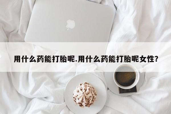 米非米索官方旗舰店用什么药能打胎呢.用什么药能打胎呢女性？