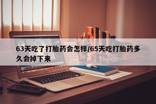 米非米索官方旗舰店63天吃了打胎药会怎样/65天吃打胎药多久会掉下来