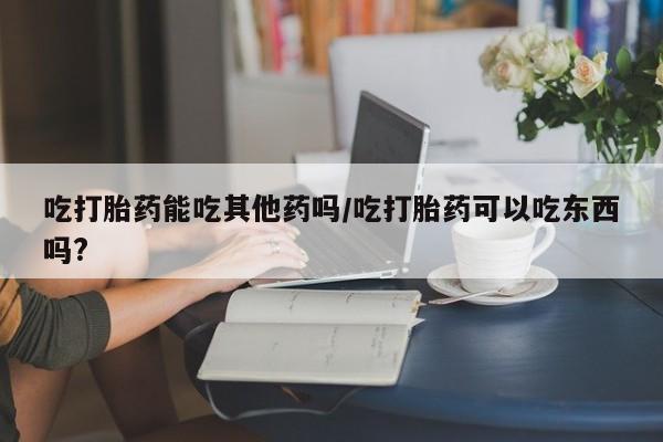 米非米索官方旗舰店吃打胎药能吃其他药吗/吃打胎药可以吃东西吗?