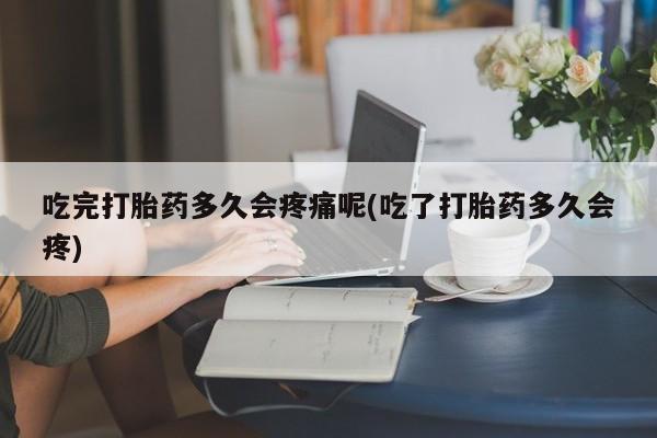米非米索官方旗舰店吃完打胎药多久会疼痛呢(吃了打胎药多久会疼)