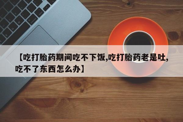 米非米索官方旗舰店【吃打胎药期间吃不下饭,吃打胎药老是吐,吃不了东西怎么办】