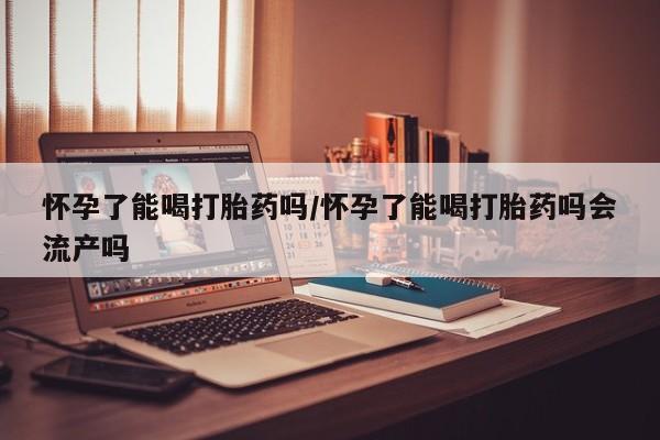 米非米索官方旗舰店怀孕了能喝打胎药吗/怀孕了能喝打胎药吗会流产吗