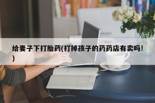 米非米索官方旗舰店给妻子下打胎药(打掉孩子的药药店有卖吗!)