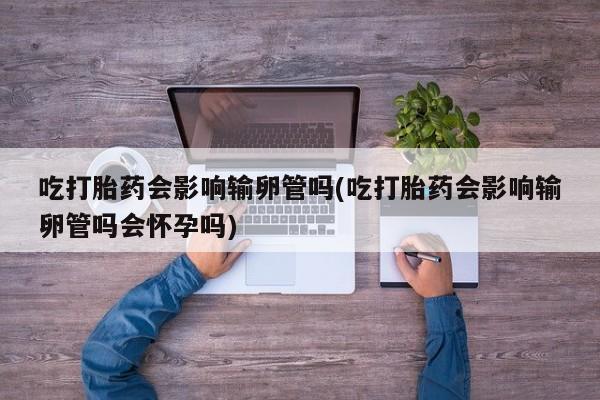 米非米索官方旗舰店吃打胎药会影响输卵管吗(吃打胎药会影响输卵管吗会怀孕吗)
