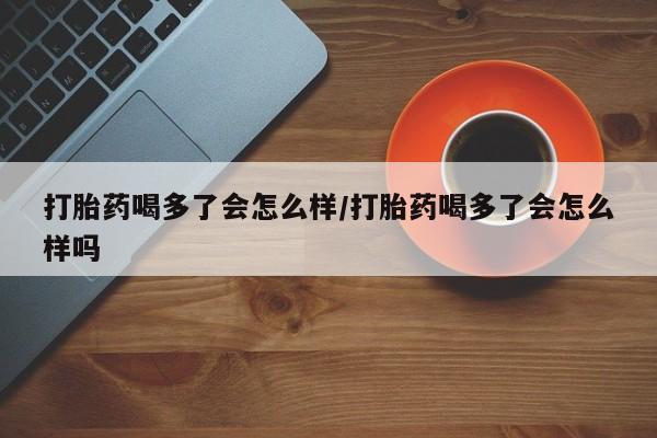 米非米索官方旗舰店打胎药喝多了会怎么样/打胎药喝多了会怎么样吗