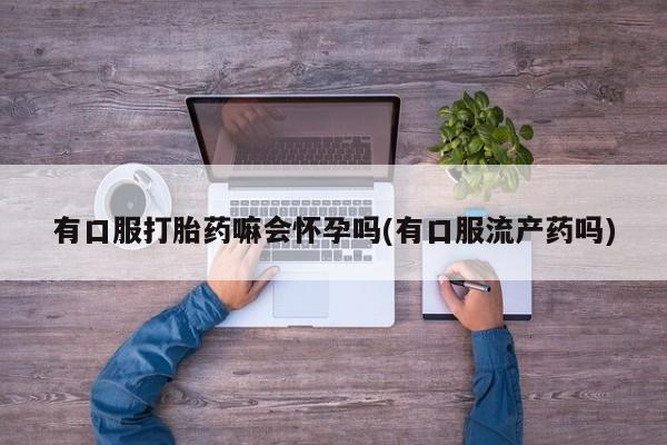 米非米索官方旗舰店有口服打胎药嘛会怀孕吗(有口服流产药吗)
