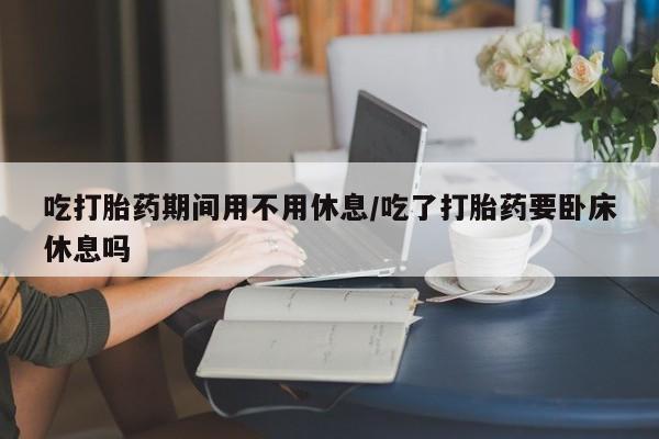 米非米索官方旗舰店吃打胎药期间用不用休息/吃了打胎药要卧床休息吗