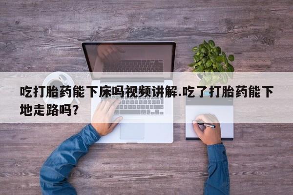 米非米索官方旗舰店吃打胎药能下床吗视频讲解.吃了打胎药能下地走路吗？