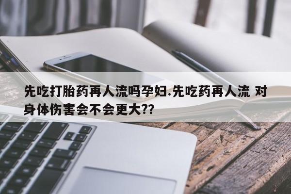 米非米索官方旗舰店先吃打胎药再人流吗孕妇.先吃药再人流 对身体伤害会不会更大?？