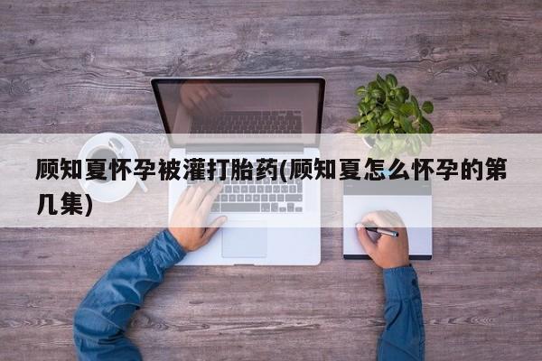 米非米索官方旗舰店顾知夏怀孕被灌打胎药(顾知夏怎么怀孕的第几集)