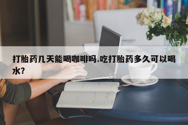 米非米索官方旗舰店打胎药几天能喝咖啡吗.吃打胎药多久可以喝水？